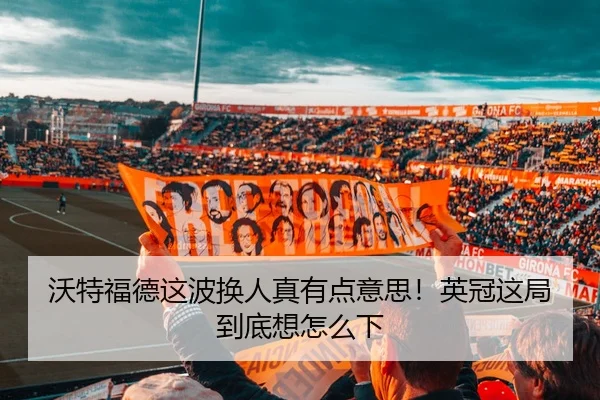 沃特福德这波换人真有点意思！英冠这局到底想怎么下 - leyu