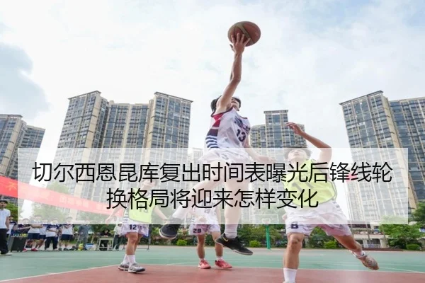 切尔西恩昆库复出时间表曝光后锋线轮换格局将迎来怎样变化