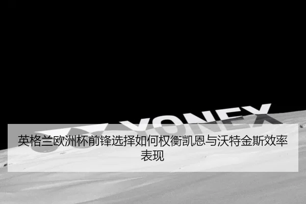 英格兰欧洲杯前锋选择如何权衡凯恩与沃特金斯效率表现