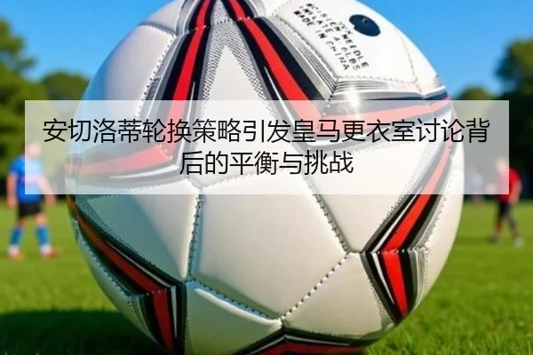 安切洛蒂轮换策略引发皇马更衣室讨论背后的平衡与挑战 - leyu