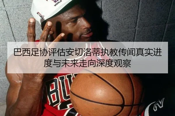 巴西足协评估安切洛蒂执教传闻真实进度与未来走向深度观察 - leyu