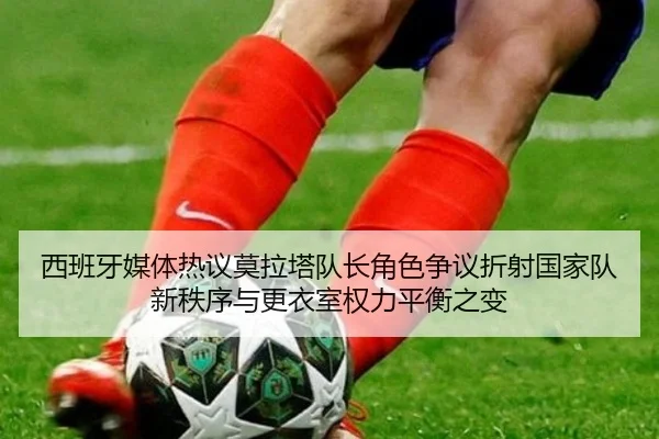 西班牙媒体热议莫拉塔队长角色争议折射国家队新秩序与更衣室权力平衡之变 - leyu