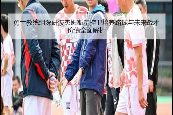 勇士教练组深研波杰姆斯基控卫培养路线与未来战术价值全面解析 - leyu