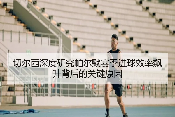 切尔西深度研究帕尔默赛季进球效率飙升背后的关键原因 - leyu