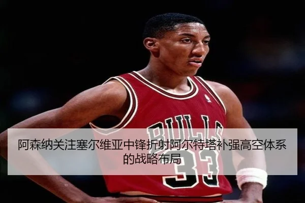 阿森纳关注塞尔维亚中锋折射阿尔特塔补强高空体系的战略布局 - leyu