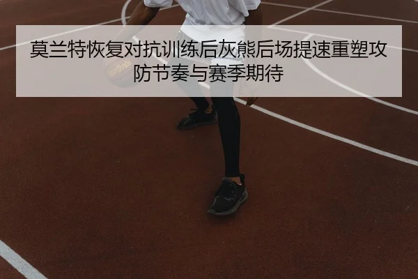 莫兰特恢复对抗训练后灰熊后场提速重塑攻防节奏与赛季期待 - leyu